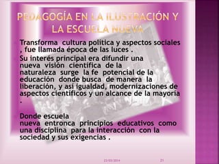  Transforma cultura política y aspectos sociales
, fue llamada época de las luces .
 Su interés principal era difundir una
nueva visión científica de la
naturaleza surge la fe potencial de la
educación donde busca de manera la
liberación, y así igualdad, modernizaciones de
aspectos científicos y un alcance de la mayoría
.
 Donde escuela
nueva entronca principios educativos como
una disciplina para la interacción con la
sociedad y sus exigencias .
23/03/2014 21
 