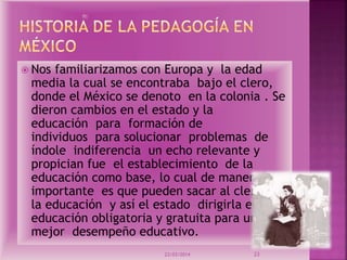  Nos familiarizamos con Europa y la edad
media la cual se encontraba bajo el clero,
donde el México se denoto en la colonia . Se
dieron cambios en el estado y la
educación para formación de
individuos para solucionar problemas de
índole indiferencia un echo relevante y
propician fue el establecimiento de la
educación como base, lo cual de manera
importante es que pueden sacar al clero de
la educación y así el estado dirigirla en una
educación obligatoria y gratuita para un
mejor desempeño educativo.
23/03/2014 23
 