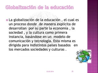  La globalización de la educación , el cual es
un proceso donde de manera explicita de
desarrollan por su parte la economía , la
sociedad , y la cultura como primera
instancia, basándose en un modelo de
comunicación y tecnología. Esta misma es
dirigida para indistintos países basados en
los mercados sociedades y culturas .
23/03/2014 25
 