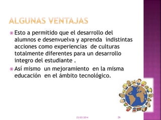  Esto a permitido que el desarrollo del
alumnos e desenvuelva y aprenda indistintas
acciones como experiencias de culturas
totalmente diferentes para un desarrollo
integro del estudiante .
 Así mismo un mejoramiento en la misma
educación en el ámbito tecnológico.
23/03/2014 26
 
