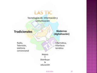 23/03/2014 27
Tecnologías de información y
comunicación
Tradicionales Modernas
(digitalización)
Radio,
Televisión,
telefonía
convencional
Informática,
Interfaces
temática
Mejora
Y
Distribuye
la
educación
 