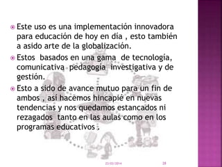  Este uso es una implementación innovadora
para educación de hoy en día , esto también
a asido arte de la globalización.
 Estos basados en una gama de tecnología,
comunicativa pedagogía investigativa y de
gestión.
 Esto a sido de avance mutuo para un fin de
ambos , así hacemos hincapié en nuevas
tendencias y nos quedamos estancados ni
rezagados tanto en las aulas como en los
programas educativos .
23/03/2014 28
 
