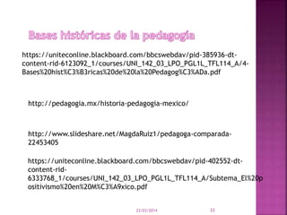 23/03/2014 33
https://uniteconline.blackboard.com/bbcswebdav/pid-385936-dt-
content-rid-6123092_1/courses/UNI_142_03_LPO_PGL1L_TFL114_A/4-
Bases%20hist%C3%B3ricas%20de%20la%20Pedagog%C3%ADa.pdf
http://pedagogia.mx/historia-pedagogia-mexico/
http://www.slideshare.net/MagdaRuiz1/pedagoga-comparada-
22453405
https://uniteconline.blackboard.com/bbcswebdav/pid-402552-dt-
content-rid-
6333768_1/courses/UNI_142_03_LPO_PGL1L_TFL114_A/Subtema_El%20p
ositivismo%20en%20M%C3%A9xico.pdf
 