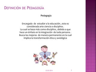 23/03/2014 7
DEFINICIÓN DE PEDAGOGÍA
Pedagogía
Encargada de estudiar a la educación , esta es
considerada arte ciencia o disciplina .
La cual se basa más como disciplina , debido a que
hace un énfasis en la integración de toda persona .
Busca las mejoras de manera permanente en la cual
implica la transformación ética y axiológica
 
