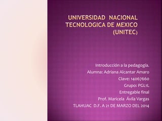Introducción a la pedagogía.
Alumna: Adriana Alcantar Amaro
Clave: 14067660
Grupo: PGL1L
Entregable final
Prof. Maricela Ávila Vargas
TLAHUAC D.F. A 21 DE MARZO DEL 2014
 