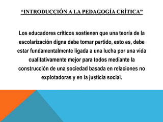 “INTRODUCCIÓN A LA PEDAGOGÍA CRÍTICA”
Los educadores críticos sostienen que una teoría de la
escolarización digna debe tomar partido, esto es, debe
estar fundamentalmente ligada a una lucha por una vida
cualitativamente mejor para todos mediante la
construcción de una sociedad basada en relaciones no
explotadoras y en la justicia social.
 