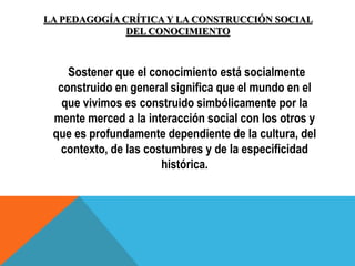 LA PEDAGOGÍA CRÍTICA Y LA CONSTRUCCIÓN SOCIAL
DEL CONOCIMIENTO
Sostener que el conocimiento está socialmente
construido en general significa que el mundo en el
que vivimos es construido simbólicamente por la
mente merced a la interacción social con los otros y
que es profundamente dependiente de la cultura, del
contexto, de las costumbres y de la especificidad
histórica.
 