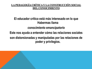 LA PEDAGOGÍA CRÍTICA Y LA CONSTRUCCIÓN SOCIAL
DEL CONOCIMIENTO
El educador crítico está más interesado en lo que
Habermas llama
conocimiento emancipatorio
Este nos ayuda a entender cómo las relaciones sociales
son distorsionadas y manipuladas por las relaciones de
poder y privilegios.
 