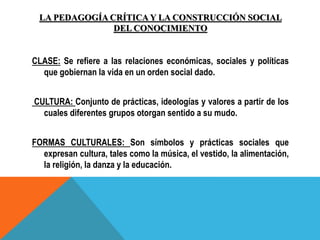 LA PEDAGOGÍA CRÍTICA Y LA CONSTRUCCIÓN SOCIAL
DEL CONOCIMIENTO
CLASE: Se refiere a las relaciones económicas, sociales y políticas
que gobiernan la vida en un orden social dado.
CULTURA: Conjunto de prácticas, ideologías y valores a partir de los
cuales diferentes grupos otorgan sentido a su mudo.
FORMAS CULTURALES: Son símbolos y prácticas sociales que
expresan cultura, tales como la música, el vestido, la alimentación,
la religión, la danza y la educación.
 