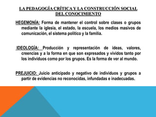 LA PEDAGOGÍA CRÍTICA Y LA CONSTRUCCIÓN SOCIAL
DEL CONOCIMIENTO
HEGEMONÍA: Forma de mantener el control sobre clases o grupos
mediante la iglesia, el estado, la escuela, los medios masivos de
comunicación, el sistema político y la familia.
IDEOLOGÍA: Producción y representación de ideas, valores,
creencias y a la forma en que son expresados y vividos tanto por
los individuos como por los grupos. Es la forma de ver al mundo.
PREJUICIO: Juicio anticipado y negativo de individuos y grupos a
partir de evidencias no reconocidas, infundadas e inadecuadas.
 