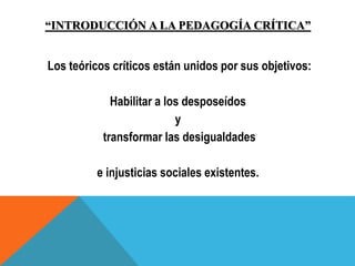“INTRODUCCIÓN A LA PEDAGOGÍA CRÍTICA”
Los teóricos críticos están unidos por sus objetivos:
Habilitar a los desposeídos
y
transformar las desigualdades
e injusticias sociales existentes.
 