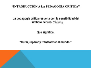 “INTRODUCCIÓN A LA PEDAGOGÍA CRÍTICA”
La pedagogía crítica resuena con la sensibilidad del
símbolo hebreo tikkum,
Que significa:
“Curar, reparar y transformar al mundo.”
 
