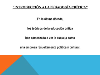 “INTRODUCCIÓN A LA PEDAGOGÍA CRÍTICA”
En la última década,
los teóricos de la educación crítica
han comenzado a ver la escuela como
una empresa resueltamente política y cultural.
 