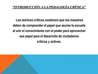 “INTRODUCCIÓN A LA PEDAGOGÍA CRÍTICA”
Los teóricos críticos sostienen que los maestros
deben de comprender el papel que asume la escuela
al unir el conocimiento con el poder para aprovechar
ese papel para el desarrollo de ciudadanos
críticos y activos.
 
