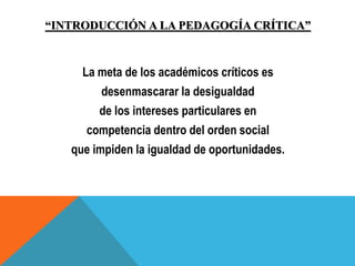 “INTRODUCCIÓN A LA PEDAGOGÍA CRÍTICA”
La meta de los académicos críticos es
desenmascarar la desigualdad
de los intereses particulares en
competencia dentro del orden social
que impiden la igualdad de oportunidades.
 