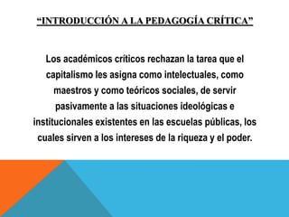 “INTRODUCCIÓN A LA PEDAGOGÍA CRÍTICA”
Los académicos críticos rechazan la tarea que el
capitalismo les asigna como intelectuales, como
maestros y como teóricos sociales, de servir
pasivamente a las situaciones ideológicas e
institucionales existentes en las escuelas públicas, los
cuales sirven a los intereses de la riqueza y el poder.
 
