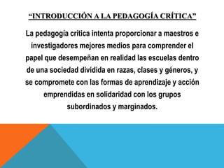 “INTRODUCCIÓN A LA PEDAGOGÍA CRÍTICA”
La pedagogía crítica intenta proporcionar a maestros e
investigadores mejores medios para comprender el
papel que desempeñan en realidad las escuelas dentro
de una sociedad dividida en razas, clases y géneros, y
se compromete con las formas de aprendizaje y acción
emprendidas en solidaridad con los grupos
subordinados y marginados.
 
