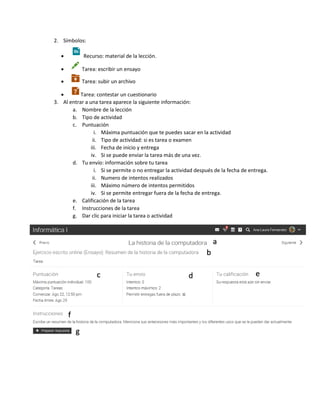 2. Símbolos:
 Recurso: material de la lección.
 Tarea: escribir un ensayo
 Tarea: subir un archivo
 Tarea: contestar un cuestionario
3. Al entrar a una tarea aparece la siguiente información:
a. Nombre de la lección
b. Tipo de actividad
c. Puntuación
i. Máxima puntuación que te puedes sacar en la actividad
ii. Tipo de actividad: si es tarea o examen
iii. Fecha de inicio y entrega
iv. Si se puede enviar la tarea más de una vez.
d. Tu envío: información sobre tu tarea
i. Si se permite o no entregar la actividad después de la fecha de entrega.
ii. Numero de intentos realizados
iii. Máximo número de intentos permitidos
iv. Si se permite entregar fuera de la fecha de entrega.
e. Calificación de la tarea
f. Instrucciones de la tarea
g. Dar clic para iniciar la tarea o actividad
 