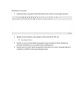 Elementos en una tarea:
 Cuadro de texto: se puede escribir libremente como si fuera un procesador de texto.
 Agregar archivos adjuntos: para agregar archivos tipo Word, PDF, etc.
 Guardar y enviar la tarea: botón que guarda y envía al maestro la tarea. Después de
presionar este botón ya no se pueden hacer modificaciones.
 Guardar pero no enviar: botón que guarda la tarea pero no la envía. Se puede regresar y
completar o modificar la tarea para después enviar.
 