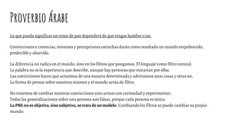 Proverbio Árabe
Lo que pueda significar un trozo de pan dependerá de que tengas hambre o no.
Convicciones o creencias, intereses y percepciones estrechas darán como resultado un mundo empobrecido,
predecible y aburrido.
La diferencia no radica en el mundo, sino en los filtros que pongamos. El lenguaje como filtro natural.
La palabra no es la experiencia que describe, aunque hay personas que matarían por ellas.
Las convicciones hacen que actuemos de una manera determinada y advirtamos unas cosas y otras no.
La forma de pensar sobre nosotros mismos y el mundo actúa de filtro.
No tratemos de cambiar nuestras convicciones sino actuar con curiosidad y experimentar.
Todas las generalizaciones sobre una persona son falsas, porque cada persona es única.
La PNL no es objetiva, sino subjetiva, se trata de un modelo. Cambiando los filtros se puede cambiar su propio
mundo.
 
