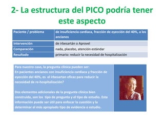2- La estructura del PICO podría tener
             este aspecto
Paciente / problema        de insuficiencia cardíaca, fracción de eyección del 40%, a los
                           ancianos
Intervención               de irbesartán o Aprovel
Comparación                nada, placebo, atención estándar
Resultado                  primario: reducir la necesidad de hospitalización


Para nuestro caso, la pregunta clínica pueden ser:
En pacientes ancianos con insuficiencia cardiaca y fracción de
eyección del 40%, es el irbesartan eficaz para reducir la
necesidad de re-hospitalización?

Dos elementos adicionales de la pregunta clínica bien
construida, son los tipo de pregunta y el tipo de estudio. Esta
información puede ser útil para enfocar la cuestión y la
determinar el más apropiado tipo de evidencia o estudio.
 