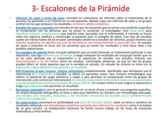 3- Escalones de la Pirámide
•   Informes de casos y series de casos consisten en colecciones de informes sobre el tratamiento de la
    persona, los pacientes o un informe en un solo paciente. Debido a que son informes de casos y sin grupos
    control con los que comparar los resultados, no tienen validez estadística.
•   Estudios de casos y controles son estudios en los que los pacientes que ya tienen una condición específica
    se comparación con las personas que no tienen la condición. El investigador mira hacia atrás para
    identificar factores o exposiciones que podrían estar asociados con la enfermedad. A menudo se hacen
    sobre los registros médicos y reinterrogar al paciente para la recogida de datos. Este tipo de estudios
    suelen ser menos fiables de los ensayos controlados aleatorios y estudios de cohortes, ya que muestra una
    relación estadística no significa que uno de los factores sea necesariamente la causa del otro. Un estudio
    de casos y controles se inicia con los pacientes que ya tienen los resultados y mira hacia atrás a los
    posibles exposiciones.
•   Los estudios de cohorte tener una gran población que ya están tomando un tratamiento particular o una
    exposición, que siga adelante con el tiempo, y luego comparar los resultados de una grupo similar que no
    se ha visto afectada por el tratamiento o la exposición en estudio. Los estudios Cohorte son
    observacionales y no tan fiables como los estudios controlados aleatorios, ya que los dos los grupos
    pueden diferir en otros aspectos que en la variable en estudio. Un estudio de cohorte se inicia con la
    exposición y sigue adelante a los pacientes un resultado.
•   ECA Proyectos al azar, ensayos clínicos controlados cuidadosamente planificada, que introducen una el
    tratamiento o la exposición a estudiar su efecto en pacientes reales. Que incluyen metodologías que
    reducir el potencial de sesgo (aleatorio y ciego) y que permiten la comparación entre los grupos de
    intervención y de control (sin intervención). Un estudio aleatorizado controlado ensayo es un experimento
    y puede proporcionar una buena prueba de causa y efecto. Un ensayo clínico al azar asigna la exposición y
    luego sigue adelante a los pacientes un resultado.
•   Revisiones sistemáticas por lo general se centran en un tema clínico y contestar una pregunta específica.
    Un amplia búsqueda bibliográfica se lleva a cabo para identificar los estudios con metodología adecuada.
    Los estudios son revisados, evaluados, y los resultados resumidos de acuerdo con el predeterminado
    criterios de la pregunta.
•   Un meta-análisis examinará en profundidad una serie de estudios válidos sobre un tema y combina los
    resultados utilizando una metodología estadística aceptada para informar los resultados como si se tratara
    de un gran estudio. La Colaboración Cochrane ha hecho mucho trabajo en las áreas de revisiones
    sistemáticas y meta-análisis.
 