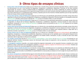3- Otros tipos de ensayos clínicos
•   Ensayo clínico [Tipo de Publicación] Trabajo que es el informe de un estudio clínico antes de la prevista seguridad, eficacia, u óptima la pauta
    de administración, de uno o más fármacos de diagnóstico, terapéuticos o profilácticos, dispositivos o técnicas, en los seres humanos
    seleccionados de acuerdo a criterios predeterminados de elegibilidad y observación de pruebas predefinidas de efectos favorables y
    desfavorables. Aunque la preocupación de la mayoría de ensayos clínicos son los seres humanos, este tipo de publicación puede ser utilizado
    para clínica veterinaria,con el cumplimiento de los artículos y requisitos para los seres humanos. Partidas específicas para los tipos específicos
    y fases de ensayos clínicos también está disponible.
•   Ensayo clínico de fase, I [Tipo de Publicación] Trabajo que es el informe de un pre-planificado, generalmente controlado, ensayo clínico de la
    seguridad y la eficacia de los fármacos de diagnóstico, terapéuticos o profilácticos, dispositivos o técnicas basadas en una pequeño número de
    personas sanas y llevado a cabo durante el período de un año, ya sea en el Estados Unidos o un país extranjero.
•   Ensayo clínico de fase II [Tipo de Publicación] Trabajo que es un informe de un pre-planificado, generalmente controlado, estudio clínico de
    la seguridad y la eficacia de los fármacos diagnóstico, terapéuticos o profilácticos, dispositivos o técnicas basadas en varios cientos de
    voluntarios, incluyendo un número limitado de pacientes y realizado más de una período de unos dos años en cualquiera de los Estados
    Unidos o un país extranjero.
•   Ensayo clínico de fase III [Tipo de Publicación]Trabajo que es un informe de un pre-planificado, generalmente controlado, ensayo clínico de la
    seguridad y la eficacia de los fármacos de diagnóstico, terapéuticos o profilácticos, dispositivos o técnicas después de la fase II ensayos. Un
    grupo bastante grande de pacientes estudiados y monitoreados de cerca por los médicos para respuesta adversa a largo plazo de la
    exposición, durante un período de unos tres años, ya sea en el Estados Unidos o un país extranjero.
•   Ensayos Clínicos Fase IV [Tipo de Publicación]Trabajo que es un informe de un planeado después de la comercialización del estudio de
    diagnóstico, terapéuticos o medicamentos profilácticos, dispositivos o técnicas que se han aprobado para la venta general después de los
    ensayos clínicos, las fases I, II y III. Estos estudios, realizados en los Estados Unidos o extranjeros, un país, a menudo son para reunir datos
    adicionales sobre la seguridad y la eficacia de un producto.
•   Los estudios transversales describir la relación entre las enfermedades y otros factores en un punto en el tiempo (en general) en una
    población definida. Estudios transversales carecen de información sobre tiempo de exposición y de las relaciones y los resultados sólo
    incluyen los casos prevalentes.
•   La investigación cualitativa responde a una amplia variedad de preguntas relacionadas con las respuestas humanas a propósito de la salud
    problemas reales o potenciales de la investigación cualitativa es describir, explorar y explicar los fenómenos que se estudian. Estudios que
    demuestran la eficacia de una prueba diagnóstica se llaman comparación
•   Prospectiva, ciega un estudio de patrón oro. Se trata de un ensayo clínico controlado que se ve en pacientes con diferentes grados de una
    enfermedad y administra las dos pruebas de diagnóstico - la prueba objeto de la investigación y el oro " estándar de "prueba -. a todos los
    pacientes en el grupo de estudio, la sensibilidad y la especificidad de la nueva prueba se compara con la de la regla de oro para determinar la
    posible utilidad.
•   De cohorte retrospectivo (o cohorte histórica) sigue la misma dirección de la investigación como una cohorte estudio. Temas se comienza con
    la presencia o ausencia de una exposición o factor de riesgo y son hasta que la variable de interés es observada. Sin embargo, este diseño de
    estudio utiliza información que ha sido recogida en el pasado y se mantienen en archivos o bases de datos. Los pacientes son identificados
    para la exposición o exposiciones que no y los datos se siguió adelante con un efecto o resultado de interés.
 