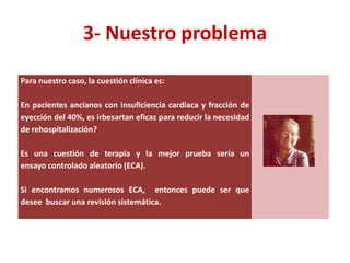 3- Nuestro problema

Para nuestro caso, la cuestión clínica es:

En pacientes ancianos con insuficiencia cardiaca y fracción de
eyección del 40%, es irbesartan eficaz para reducir la necesidad
de rehospitalización?

Es una cuestión de terapia y la mejor prueba sería un
ensayo controlado aleatorio (ECA).

Si encontramos numerosos ECA, entonces puede ser que
desee buscar una revisión sistemática.
 