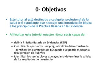 0- Objetivos
• Este tutorial está destinado a cualquier profesional de la
  salud o al estudiante que necesita una introducción básica
  a los principios de la Práctica Basada en la Evidencia.

• Al finalizar este tutorial nuestro ritmo, serás capaz de:

   – definir Práctica Basada en Evidencias (EBP)
   – identificar las partes de una pregunta clínica bien construida
   – identificar las estrategias de búsqueda que podría mejorar la
     recuperación de PubMed
   – identificar los temas claves que ayudan a determinar la validez
     de los resultados de un estudio
 