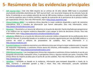 5- Resúmenes de las evidencias principales
•   ACP Journal Club $ Este sitio Web dispone de un archivo de 10 años (desde 2000 hasta la actualidad)
    acumulando contenidos electrónicos de "ACP Journal Club", con recurrente limpieza de los artículos fuera de
    fecha. El contenido es una cuidada selección de más de 100 revistas médicas a través de una aplicación fiable
    de criterios explícitos para el mérito científico, seguido de evaluación de la pertinencia de la práctica médica
    por especialistas clínicos. Para más información, vaya a http://acpjc.acponline.org/
•   Clinical Evidence (BMJ) $ La evidencia clínica describe la mejor evidencia disponible a partir de revisiones
    sistemáticas, ECA, y estudios de observación que fueron adecuados. Para más información, visite:
    http://www.clinicalevidence.bmj.com/
•   Dynamed $ Dynamed es un recurso de referencia en el punto de atención, fuente diseñada para proporcionar
    a los médicos con las mejores evidencia disponible y para apoyar la toma de decisiones clínicas. Para más
    información, vaya a http://www.ebscohost.com/dynamed/aboutUs.php
•   eMedicine eMedicine es un punto de referencia de la atención médica a disposición de los profesionales de la
    salud en internet. El contenido basado en la evidencia se actualiza regularmente por más de 8.000 médicos o
    autores de salud y editores de proveedores de cuidados. Para más información ir a:
    http://www.emedicine.com
•   Essential Evidence La evidencia esencial es una referencia única que incluye la mejor evidencia para la mayoría
    de respuestas importantes a cuestiones clínicas acerca de síntomas, enfermedades y tratamiento. Para más
    información, visite: http://www.essentialevidenceplus.com/
•   FPIN Clínical Inquiries $ Las investigaciones clínicas dan respuesta a cuestiones clínicas mediante el uso de una
    búsqueda estructurada, evaluación crítica, la perspectiva clínica y rigurosa revisión por pares. Consultas FPIN
    Clínica ofrece las mejores pruebas para el punto de uso de cuidados. Para más información, consulte FPIN en
    http://www.fpin.org
•   UpToDate $ UpToDate es basada en la evidencia, información peer-reviewed disponible a través de la
    Web, escritorio / ordenador portátil y PDA / móvil. Para más información, consulte UpToDate
    http://www.uptodate.com
 