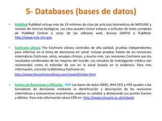 5- Databases (bases de datos)
•   PubMed PubMed incluye más de 19 millones de citas de artículos biomédicos de MEDLINE y
    revistas de ciencias biológicas. Las citas pueden incluir enlaces a artículos de texto completo
    de PubMed Central o sitios de los editores web. Acceso GRATIS a PubMed:
    http://www.ncbi.nlm.gov

•   Cochrane Library The Cochrane Library contnidos de alta calidad, pruebas independientes
    para informar en la toma de decisiones en salud. Incluye pruebas fiables de las revisiones
    sistemáticas Cochrane, otros, ensayos clínicos, y mucho más. Las revisiones Cochrane son los
    resultados combinados de los mejores del mundo. Los estudios de investigación médica son
    reconocidos como el estándar de oro en la salud basada en la evidencia. Para más
    información, consulte la Biblioteca Cochrane en:
    http://www.thecochranelibrary.com/view/0/Index.html

•   Centro de Revisiones y Difusión: NHS Las bases de datos DARE, NHS EED y HTA ayudan a los
    tomadores de decisiones mediante la identificación y descripción de las revisiones
    sistemáticas y evaluaciones económicas, evaluar su calidad, y destacando sus puntos fuertes
    y débiles. Para más información véase CRD en: http://www.crd.york.ac.uk/crdweb
 
