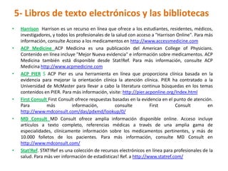 5- Libros de texto electrónicos y las bibliotecas
•    Harrison Harrison es un recurso en línea que ofrece a los estudiantes, residentes, médicos,
     investigadores, y todos los profesionales de la salud con acceso a "Harrison Online". Para más
     información, consulte Acceso a los medicamentos en http://www.accessmedicine.com
•    ACP Medicine ACP Medicina es una publicación del American College of Physicians.
     Contenido en línea incluye "Mejor Nueva evidencia" e información sobre medicamentos. ACP
     Medicina también está disponible desde Stat!Ref. Para más información, consulte ACP
     Medicina http://www.acpmedicine.com
•    ACP PIER $ ACP Pier es una herramienta en línea que proporciona clínica basada en la
     evidencia para mejorar la orientación clínica la atención clínica. PIER ha contratado a la
     Universidad de McMaster para llevar a cabo la literatura continua búsquedas en los temas
     contenidos en PIER. Para más información, visite: http://pier.acponline.org/Index.html
•    First Consult First Consult ofrece respuestas basadas en la evidencia en el punto de atención.
     Para         más          información,         consulte         First        Consult        en
     http://www.mdconsult.com/das/pdxmd/lookup/0/
•    MD Consult MD Consult ofrece amplia información disponible online. Acceso incluye
     artículos a texto completo, referencias médicas a través de una amplia gama de
     especialidades, clínicamente información sobre los medicamentos pertinentes, y más de
     10.000 folletos de los pacientes. Para más información, consulte MD Consult en
     http://www.mdconsult.com/
•    Stat!Ref. STAT!Ref es una colección de recursos electrónicos en línea para profesionales de la
     salud. Para más ver información de estadísticas! Ref. a http://www.statref.com/
 