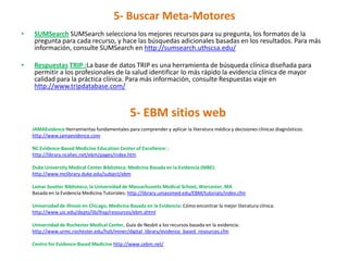 5- Buscar Meta-Motores
•   SUMSearch SUMSearch selecciona los mejores recursos para su pregunta, los formatos de la
    pregunta para cada recurso, y hace las búsquedas adicionales basadas en los resultados. Para más
    información, consulte SUMSearch en http://sumsearch.uthscsa.edu/

•   Respuestas TRIP :La base de datos TRIP es una herramienta de búsqueda clínica diseñada para
    permitir a los profesionales de la salud identificar lo más rápido la evidencia clínica de mayor
    calidad para la práctica clínica. Para más información, consulte Respuestas viaje en
    http://www.tripdatabase.com/


                                                 5- EBM sitios web
    JAMAEvidence Herramientas fundamentales para comprender y aplicar la literatura médica y decisiones clínicas diagnósticos.
    http://www.jamaevidence.com

    NC Evidence-Based Medicine Education Center of Excellence: :
    http://library.ncahec.net/ebm/pages/index.htm

    Duke University Medical Center Biblioteca: Medicina Basada en la Evidencia (MBE):
    http://www.mclibrary.duke.edu/subject/ebm

    Lamar Soutter Biblioteca, la Universidad de Massachusetts Medical School, Worcester, MA
    Basada en la Evidencia Medicina Tutoriales: http://library.umassmed.edu/EBM/tutorials/index.cfm

    Universidad de Illinois en Chicago, Medicina Basada en la Evidencia: Cómo encontrar la mejor literatura clínica:
    http://www.uic.edu/depts/lib/lhsp/resources/ebm.shtml

    Universidad de Rochester Medical Center, Guía de Nesbit a los recursos basada en la evidencia:
    http://www.urmc.rochester.edu/hslt/miner/digital_library/evidence_based_resources.cfm

    Centro for Evidence-Based Medicine http://www.cebm.net/
 