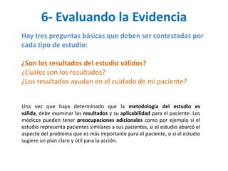 6- Evaluando la Evidencia
Hay tres preguntas básicas que deben ser contestadas por
cada tipo de estudio:

¿Son los resultados del estudio válidos?
¿Cuáles son los resultados?
¿Los resultados ayudan en el cuidado de mi paciente?


Una vez que haya determinado que la metodología del estudio es
válida, debe examinar los resultados y su aplicabilidad para el paciente. Los
médicos pueden tener preocupaciones adicionales como por ejemplo si el
estudio representa pacientes similares a sus pacientes, si el estudio abarcó el
aspecto del problema que es más importante para el paciente, o si el estudio
sugiere un plan claro y útil para la acción.
 