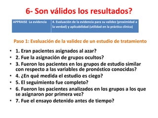 6- Son válidos los resultados?
 APPRAISE La evidencia   4. Evaluación de la evidencia para su validez (proximidad a
                         la verdad) y aplicabilidad (utilidad en la práctica clínica)



 Paso 1: Evaluación de la validez de un estudio de tratamiento
• 1. Eran pacientes asignados al azar?
• 2. Fue la asignación de grupos ocultos?
• 3. Fueron los pacientes en los grupos de estudio similar
  con respecto a las variables de pronóstico conocidas?
• 4. ¿En qué medida el estudio es ciego?
• 5. El seguimiento fue completo?
• 6. Fueron los pacientes analizados en los grupos a los que
  se asignaron por primera vez?
• 7. Fue el ensayo detenido antes de tiempo?
 