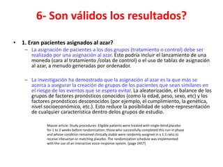 6- Son válidos los resultados?

• 1. Eran pacientes asignados al azar?
    – La asignación de pacientes a los dos grupos (tratamiento o control) debe ser
      realizado por una asignación al azar. Esto podría incluir el lanzamiento de una
      moneda (cara al tratamiento /colas de control) o el uso de tablas de asignación
      al azar, a menudo generadas por ordenador.

    – La investigación ha demostrado que la asignación al azar es la que más se
      acerca a asegurar la creación de grupos de los pacientes que sean similares en
      el riesgo de los eventos que se espera evitar. La aleatorización, el balance de los
      grupos de factores pronósticos conocidos (como la edad, peso, sexo, etc) y los
      factores pronósticos desconocidos (por ejemplo, el cumplimiento, la genética,
      nivel socioeconómico, etc.). Esto reduce la posibilidad de sobre-representación
      de cualquier característica dentro delos grupos de estudio.

              Massie article: Study procedures: Eligible patients were treated with single-blind placebo
              for 1 to 2 weeks before randomization; those who successfully completed this run-in phase
              and whose condition remained clinically stable were randomly assigned in a 1:1 ratio to
              receive irbesartan or matching placebo. The randomization schedule was implemented
              with the use of an interactive voice-response system. [page 2457]
 