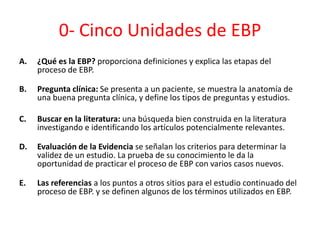0- Cinco Unidades de EBP
A.   ¿Qué es la EBP? proporciona definiciones y explica las etapas del
     proceso de EBP.

B.   Pregunta clínica: Se presenta a un paciente, se muestra la anatomía de
     una buena pregunta clínica, y define los tipos de preguntas y estudios.

C.   Buscar en la literatura: una búsqueda bien construida en la literatura
     investigando e identificando los artículos potencialmente relevantes.

D.   Evaluación de la Evidencia se señalan los criterios para determinar la
     validez de un estudio. La prueba de su conocimiento le da la
     oportunidad de practicar el proceso de EBP con varios casos nuevos.

E.   Las referencias a los puntos a otros sitios para el estudio continuado del
     proceso de EBP. y se definen algunos de los términos utilizados en EBP.
 