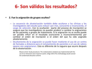 6- Son válidos los resultados?

• 2. Fue la asignación de grupos ocultos?

    – La secuencia de aleatorización también debe ocultarse a los clínicos y los
      investigadores del estudio para reducir aún más, consciente o inconsciente, el
      sesgo de selección. Con la ocultación (parte del proceso de inscripción) se
      asegura que los investigadores no puedan predecir o cambiar la asignaciones
      de los pacientes a grupos de tratamiento. Si la asignación no se oculta puede
      ser posible influir en el resultado (consciente o inconscientemente) por
      cambiar el orden de inscripción o el orden del que ha sido asignado
      aleatoriamente.
    – Ocultamiento de la asignación se puede hacer mediante el uso de un centro
      de llamadas a distancia para el reclutamiento de pacientes o el uso de sobres
      opacos con asignaciones. Esto es diferente de la ceguera que ocurre después
      de la aleatorización.
             Massie article: Study procedures: The randomization schedule was implemented with the
             use of an interactive voice-response system. [Page 2457] This methodology would conceal
             the randomized allocation scheme
 
