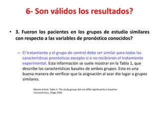 6- Son válidos los resultados?

• 3. Fueron los pacientes en los grupos de estudio similares
  con respecto a las variables de pronóstico conocidos?

   – El tratamiento y el grupo de control debe ser similar para todas las
     características pronósticas excepto si o no recibieron el tratamiento
     experimental. Esta información se suele mostrar en la Tabla 1, que
     describe las características basales de ambos grupos. Esta es una
     buena manera de verificar que la asignación al azar dio lugar a grupos
     similares.

           Massie article: Table 1: The study groups did not differ significantly in baseline
           characteristics. [Page 2460
 