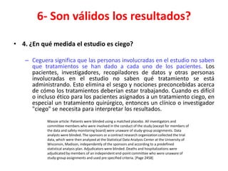 6- Son válidos los resultados?

• 4. ¿En qué medida el estudio es ciego?

   – Ceguera significa que las personas involucradas en el estudio no saben
     que tratamientos se han dado a cada uno de los pacientes. Los
     pacientes, investigadores, recopiladores de datos y otras personas
     involucradas en el estudio no saben qué tratamiento se está
     administrando. Esto elimina el sesgo y nociones preconcebidas acerca
     de cómo los tratamientos deberían estar trabajando. Cuando es difícil
     o incluso ético para los pacientes asignados a un tratamiento ciego, en
     especial un tratamiento quirúrgico, entonces un clínico o investigador
     "ciego" se necesita para interpretar los resultados.
           Massie article: Patients were blinded using a matched placebo. All investigators and
           committee members who were involved in the conduct of the study (except for members of
           the data and safety monitoring board) were unaware of study-group assignments. Data
           analysts were blinded. The sponsors or a contract research organization collected the trial
           data, which were then analyzed at the Statistical Data Analysis Center at the University of
           Wisconsin, Madison, independently of the sponsors and according to a predefined
           statistical analysis plan. Adjudicators were blinded. Deaths and hospitalizations were
           adjudicated by members of an independent end-point committee who were unaware of
           study-group assignments and used pre specified criteria. [Page 2458]
 