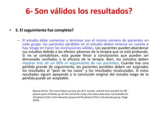 6- Son válidos los resultados?

• 5. El seguimiento fue completo?

    – El estudio debe comenzar y terminar con el mismo número de pacientes en
      cada grupo. los pacientes perdidos en el estudio deben tenerse en cuenta o
      hay riesgo en hacer las conclusiones válidas. Los pacientes pueden abandonar
      sus estudios debido a los efectos adversos de la terapia que se está probando.
      Si no se contabilizan, esta puede llevar a conclusiones que pueden ser
      demasiado confiadas a la eficacia de la terapia. Bien, los estudios deben
      mejorar más de un 80% el seguimiento de sus pacientes. Cuando hay una
      pérdida grande de seguimiento, los pacientes perdidos deben ser asignados
      los resultados al "peor de los casos" y los resultados recalculados. Si estos
      resultados siguen apoyando a la conclusión original del estudio luego de la
      pérdida puede ser aceptable.


             Massie Article: The mean follow-up time was 49.5 months, and the trial included 16,798
             patient-years of follow-up. At the end of the study, vital-status data were not available for
             29 patients (1%) in the irbesartan group and 44 patients (2%) in the placebo group. [Page
             2459]
 