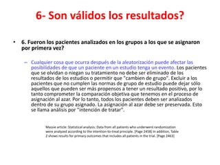 6- Son válidos los resultados?

• 6. Fueron los pacientes analizados en los grupos a los que se asignaron
  por primera vez?

    – Cualquier cosa que ocurra después de la aleatorización puede afectar las
      posibilidades de que un paciente en un estudio tenga un evento. Los pacientes
      que se olvidan o niegan su tratamiento no debe ser eliminado de los
      resultados de los estudios o permitir que "cambien de grupo". Excluir a los
      pacientes que no cumplen las normas de grupo de estudio puede dejar sólo
      aquellos que pueden ser más propensos a tener un resultado positivo, por lo
      tanto comprometer la comparación objetiva que tenemos en el proceso de
      asignación al azar. Por lo tanto, todos los pacientes deben ser analizados
      dentro de su grupo asignado. La asignación al azar debe ser preservada. Esto
      se llama análisis por "intención de tratar".


             Massie article: Statistical analysis: Data from all patients who underwent randomization
             were analyzed according to the intention-to-treat principle. [Page 2458] In addition, Table
             2 shows results for primary outcomes that includes all patients in the trial. [Page 2463]
 