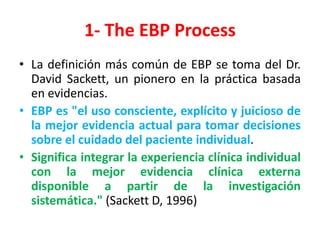 1- The EBP Process
• La definición más común de EBP se toma del Dr.
  David Sackett, un pionero en la práctica basada
  en evidencias.
• EBP es "el uso consciente, explícito y juicioso de
  la mejor evidencia actual para tomar decisiones
  sobre el cuidado del paciente individual.
• Significa integrar la experiencia clínica individual
  con la mejor evidencia clínica externa
  disponible a partir de la investigación
  sistemática." (Sackett D, 1996)
 