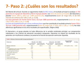 7- Paso 2: ¿Cuáles son los resultados?
Del Abstrat del artículo: Durante un seguimiento medio de 49,5 meses, el resultado principal se produjo en 742
pacientes en el grupo de irbesartán y 763 en el grupo placebo. Los ratios de eventos principales del irbesartán y
placebo fueron 100,4 y 105,4 por 1.000 pacientes-año, respectivamente (razón de riesgo 0,95, IC del 95%
intervalo de confianza [IC]: 0,86 a 1,05, p = 0,35).
Las tasas generales de muerte fueron 52,6 y 52,3 por 1000 pacientes-año, respectivamente (razón de riesgo,
1.00, IC 95%, 0,88 a 1,14, p = 0,98).
Las tasas de hospitalización por causas cardiovasculares que han contribuido al resultado primario fueron 70,6 y
74,3 por 1.000 pacientes-año, respectivamente (razón de riesgo 0,95, IC 95%: 0,85 a 1,08, p = 0,44). No hubo
diferencias significativas en los otros resultados pre especificados. [Página 2456]

El irbersartan y el grupo placebo no hubo diferencias de la variable combinada principal, sus componentes
individuales o los criterios de valoración secundario compuesto. Irbesartan no mejoró los resultados de los
pacientes con insuficiencia cardiaca y se preservó la fracción de eyección ventricular izquierda.
 