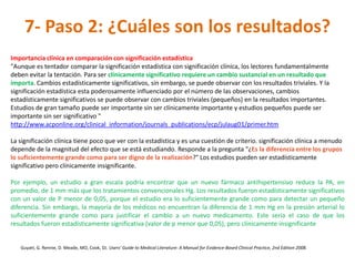 7- Paso 2: ¿Cuáles son los resultados?
Importancia clínica en comparación con significación estadística
"Aunque es tentador comparar la significación estadística con significación clínica, los lectores fundamentalmente
deben evitar la tentación. Para ser clínicamente significativo requiere un cambio sustancial en un resultado que
importa. Cambios estadísticamente significativos, sin embargo, se puede observar con los resultados triviales. Y la
significación estadística esta poderosamente influenciado por el número de las observaciones, cambios
estadísticamente significativos se puede observar con cambios triviales (pequeños) en la resultados importantes.
Estudios de gran tamaño puede ser importante sin ser clínicamente importante y estudios pequeños puede ser
importante sin ser significativo "
http://www.acponline.org/clinical_information/journals_publications/ecp/julaug01/primer.htm

La significación clínica tiene poco que ver con la estadística y es una cuestión de criterio. significación clínica a menudo
depende de la magnitud del efecto que se está estudiando. Responde a la pregunta "¿Es la diferencia entre los grupos
lo suficientemente grande como para ser digno de la realización?" Los estudios pueden ser estadísticamente
significativo pero clínicamente insignificante.

Por ejemplo, un estudio a gran escala podría encontrar que un nuevo fármaco antihipertensivo reduce la PA, en
promedio, de 1 mm más que los tratamientos convencionales Hg. Los resultados fueron estadísticamente significativos
con un valor de P menor de 0,05, porque el estudio era lo suficientemente grande como para detectar un pequeño
diferencia. Sin embargo, la mayoría de los médicos no encuentran la diferencia de 1 mm Hg en la presión arterial lo
suficientemente grande como para justificar el cambio a un nuevo medicamento. Este sería el caso de que los
resultados fueron estadísticamente significativa (valor de p menor que 0,05), pero clínicamente insignificante


   Guyatt, G. Rennie, D. Meade, MO, Cook, DJ. Users' Guide to Medical Literature: A Manual for Evidence-Based Clinical Practice, 2nd Edition 2008.
 