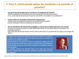 7- Paso 3: ¿Cómo puedo aplicar los resultados a la atención al
                             paciente?
 •      Los pacientes del estudio fueron similares a mi población de interés?
        ¿Tiene su población coincidencia con los criterios de inclusión del estudio?
        Si no, ¿hay razones de peso por la que los resultados no se aplican a su población?

 •      Fueron todos los resultados clínicamente importantes?
        ¿Cuáles eran los objetivos primarios y secundarios del estudió?
        Fueron utilizados criterios indirectos de valoración?

 •      Son los beneficios del tratamiento probables y vale la pena el daño potencial y los costos?
        ¿Cuál es el número necesario a tratar (NNT) para evitar un resultado adverso o producir una
        resultado positivo?
        Esta reducción de puntos finales clínicos vale la pena para el aumento de los costos y los riesgos de
        daño?
      Se desprende de nuestro breve análisis que este artículo cumple con los criterios
      de validez. Para completar el análisis que tendría que revisar los resultados y
      determinar si son aplicables a Pauline.
      Nuestra paciente es una mujer de 73 años con insuficiencia cardíaca con una
      fracción de eyección del 40%. Ella no tiene en el pasado otras cosas notables de
      historial médico y vive por su cuenta. Ella se encuentra en la inclusión de criterios
      para este estudio.
      Los resultados muestran que irbesartán puede no ser eficaz para estos los
      pacientes. También existen interacciones a considerar. el próximo paso es hablar
      con el paciente.

Guyatt, G. Rennie, D. Meade, MO, Cook, DJ. Users' Guide to Medical Literature: A Manual for Evidence-Based Clinical Practice, 2nd Edition 2008
 