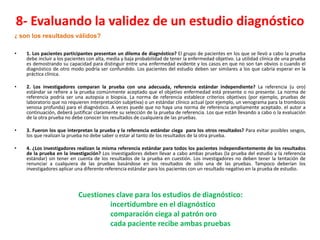 8- Evaluando la validez de un estudio diagnóstico
¿ son los resultados válidos?

•   1. Los pacientes participantes presentan un dilema de diagnóstico? El grupo de pacientes en los que se llevó a cabo la prueba
    debe incluir a los pacientes con alta, media y baja probabilidad de tener la enfermedad objetivo. La utilidad clínica de una prueba
    es demostrando su capacidad para distinguir entre una enfermedad evidente y los casos en que no son tan obvios o cuando el
    diagnóstico de otro modo podría ser confundido. Los pacientes del estudio deben ser similares a los que cabría esperar en la
    práctica clínica.

•   2. Los investigadores comparan la prueba con una adecuada, referencia estándar independiente? La referencia (u oro)
    estándar se refiere a la prueba comúnmente aceptado que el objetivo enfermedad está presente o no presente. La norma de
    referencia podría ser una autopsia o biopsia. La norma de referencia establece criterios objetivos (por ejemplo, pruebas de
    laboratorio que no requieren interpretación subjetiva) o un estándar clínico actual (por ejemplo, un venograma para la trombosis
    venosa profunda) para el diagnóstico. A veces puede que no haya una norma de referencia ampliamente aceptado. el autor a
    continuación, deberá justificar claramente su selección de la prueba de referencia. Los que están llevando a cabo o la evaluación
    de la otra prueba no debe conocer los resultados de cualquiera de las pruebas.

•   3. Fueron los que interpretan la prueba y la referencia estándar ciega para los otros resultados? Para evitar posibles sesgos,
    los que realizan la prueba no debe saber o estar al tanto de los resultados de la otra prueba.

•   4. ¿Los investigadores realizan la misma referencia estándar para todos los pacientes independientemente de los resultados
    de la prueba en la investigación? Los investigadores deben llevar a cabo ambas pruebas (la prueba del estudio y la referencia
    estándar) sin tener en cuenta de los resultados de la prueba en cuestión. Los investigadores no deben tener la tentación de
    renunciar a cualquiera de las pruebas basándose en los resultados de sólo una de las pruebas. Tampoco deberían los
    investigadores aplicar una diferente referencia estándar para los pacientes con un resultado negativo en la prueba de estudio.




                            Cuestiones clave para los estudios de diagnóstico:
                                     incertidumbre en el diagnóstico
                                     comparación ciega al patrón oro
                                     cada paciente recibe ambas pruebas
 
