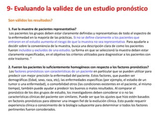 9- Evaluando la validez de un estudio pronóstico
Son válidos los resultados?

1. Fue la muestra de pacientes representativa?
 Los pacientes los grupos deben estar claramente definidas y representativas de todo el espectro de
la enfermedad en la mayoría de las prácticas. Si no se define claramente a los pacientes que
entraron en el estudio aumenta el riesgo de que la muestra no sea representativa. Para ayudarle a
decidir sobre la conveniencia de la muestra, busca una descripción clara de como los pacientes
fueron incluidos y excluidos de una estudio. La forma en que se seleccionó la muestra deben estar
claramente especificadas, en el objetivo los criterios utilizados para diagnosticar a los pacientes con
este trastorno. "

2. Fueron los pacientes lo suficientemente homogéneos con respecto a los factores pronósticos?
 Los factores pronósticos son características de un paciente en particular que se pueden utilizar para
predecir con mejor precisión la enfermedad del paciente. Estos factores, que pueden ser
demográficas (Edad, sexo, raza, etc), las enfermedades específicas (por ejemplo, el estadio de un
tumor o una enfermedad), o comorbilidad otros (las condiciones existentes en el paciente, al mismo
tiempo), también puede ayudar a predecir los buenos o malos resultados. Al comparar el
pronóstico de los dos grupos de estudio, los investigadores deben considerar si o no las
características clínicas del paciente son similares. Puede ser que los ajustes que hizo estén basados
en factores pronósticos para obtener una imagen fiel de la evolución clínica. Esto puede requerir
experiencia clínica o conocimiento de la biología subyacente para determinar si todos los factores
pertinentes fueron considerados.
 