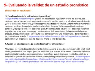 9- Evaluando la validez de un estudio pronóstico
Son válidos los resultados?

 3. Fue el seguimiento lo suficientemente completo?
 El seguimiento debe ser completo y todos los pacientes se registraron al final del estudio. Los
pacientes que se pierden en el seguimiento a menudo pueden sufrir el resultado adverso de interés
y por lo tanto, si no representó, puede sesgar los resultados del estudio. Determinar si el número de
pacientes perdidos de seguimiento afecta a la validez depende de la proporción de pacientes
perdidos y la proporción de los pacientes que sufren el resultado adverso. Los pacientes deben ser
seguidos hasta que se recuperan por completo o uno de los resultados de la enfermedad que se
produce. El seguimiento debe ser lo suficiente para desarrollar una imagen válida de la medida de
los resultados de interés. El seguimiento debe incluir al menos el 80% de los participantes hasta la
aparición de un importante estudio de punto final o al final del estudio.

4. Fueron los criterios usados de resultados objetivos e imparciales?

Algunos de los resultados están claramente definidos, como la muerte o la recuperación total. En el
medio, puede existir una amplia gama de resultados que pueden estar menos claramente definidos.
Los investigadores deben establecer criterios específicos que definan cada resultado posible de la
enfermedad y el uso de los mismos criterios durante el seguimiento del paciente. Los investigadores
que emiten juicios sobre los resultados clínicos pueden tienen que ser "ciegos" a las características
del paciente y a los factores pronósticos a fin de eliminar posible sesgo en sus observaciones.
 