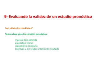 9- Evaluando la validez de un estudio pronóstico

Son válidos los resultados?

Temas clave para los estudios pronóstico:

         muestra bien definida
         pronóstico similar
         seguimiento completo
         objetivos y sin sesgos criterios de resultado
 